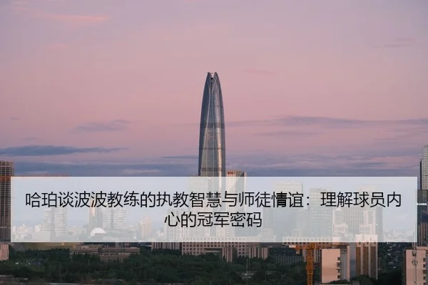 哈珀谈波波教练的执教智慧与师徒情谊：理解球员内心的冠军密码 - kaiyun